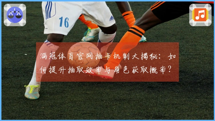 满冠体育官网抽卡机制大揭秘：如何提升抽取效率与角色获取概率？