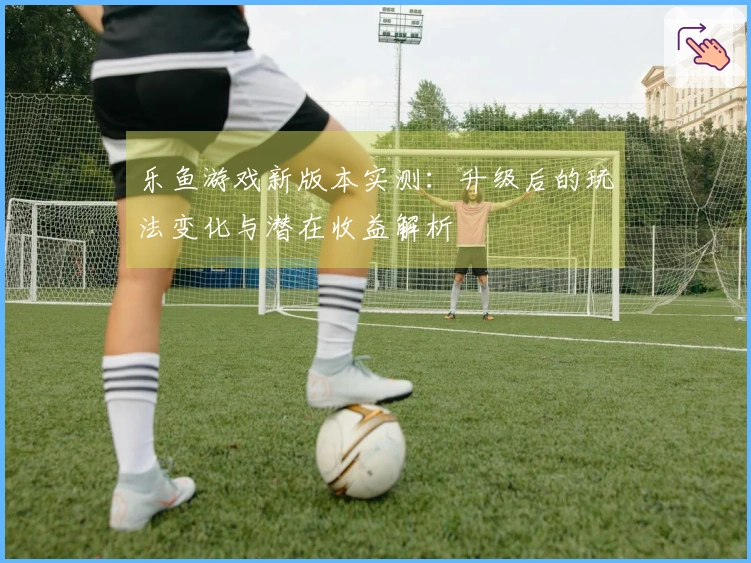 乐鱼游戏新版本实测：升级后的玩法变化与潜在收益解析