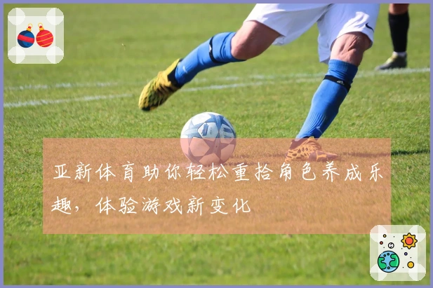 亚新体育助你轻松重拾角色养成乐趣，体验游戏新变化