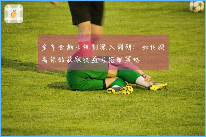 金年会抽卡机制深入调研：如何提高你的获取收益与搭配策略