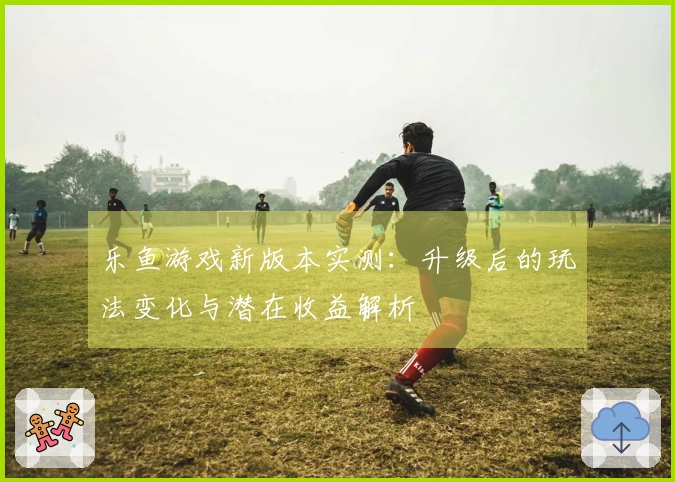 乐鱼游戏新版本实测：升级后的玩法变化与潜在收益解析