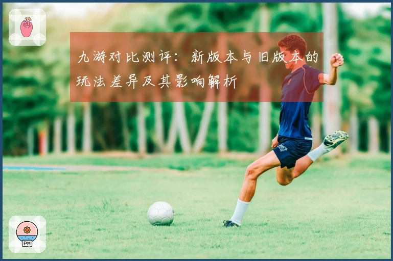 九游对比测评：新版本与旧版本的玩法差异及其影响解析